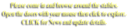 Please come in and browse around the stables.  Open the doors with your mouse then click to explore. CLICK for News and update details.